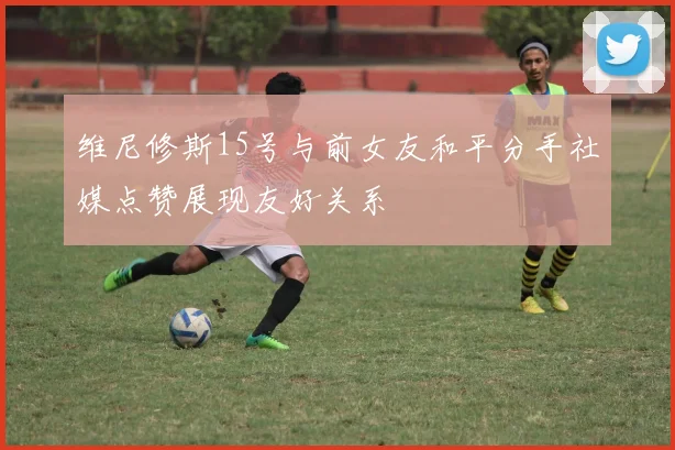 维尼修斯15号与前女友和平分手社媒点赞展现友好关系