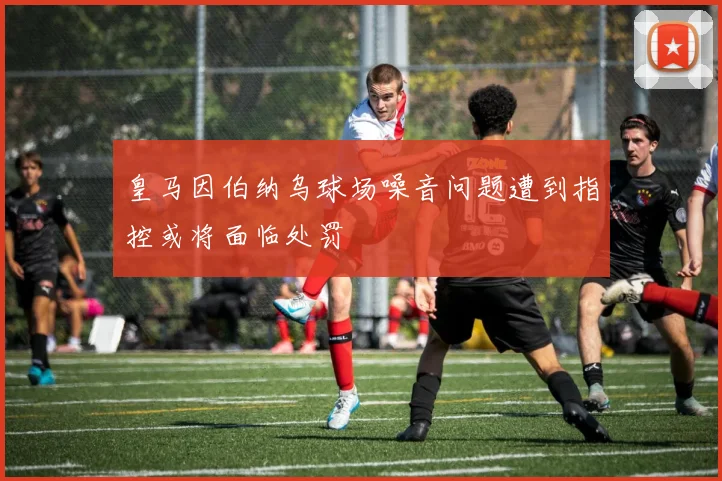 皇马因伯纳乌球场噪音问题遭到指控或将面临处罚