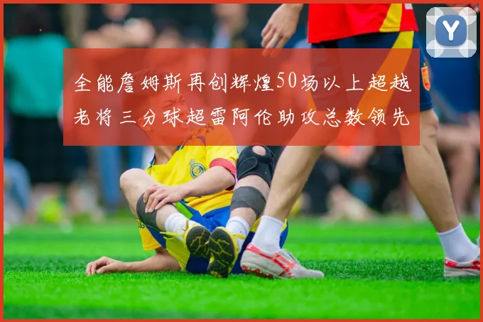 全能詹姆斯再创辉煌50场以上超越老将三分球超雷阿伦助攻总数领先隆多