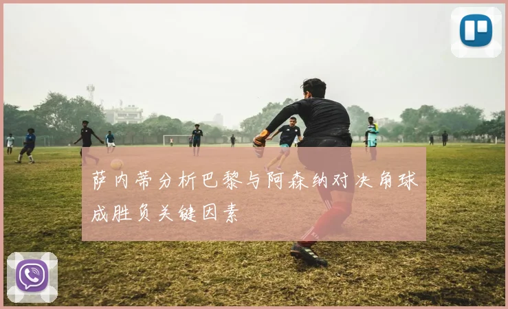 萨内蒂分析巴黎与阿森纳对决角球成胜负关键因素