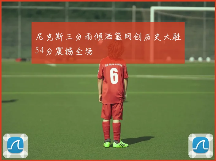 尼克斯三分雨倾洒篮网创历史大胜54分震撼全场