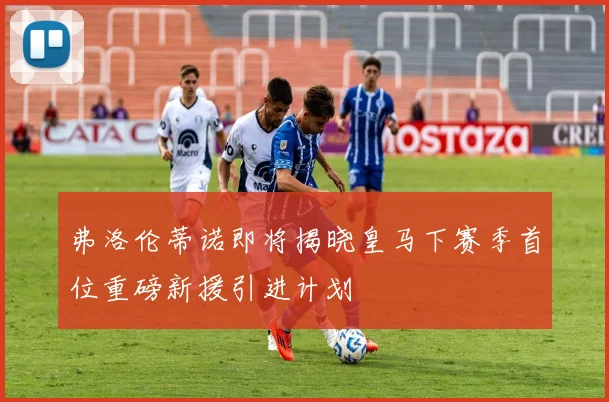 弗洛伦蒂诺即将揭晓皇马下赛季首位重磅新援引进计划
