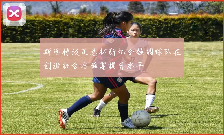 斯洛特谈足总杯新机会强调球队在创造机会方面需提升水平