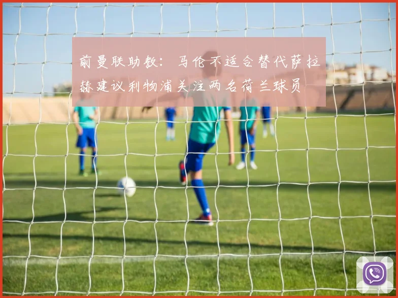 前曼联助教：马伦不适合替代萨拉赫建议利物浦关注两名荷兰球员