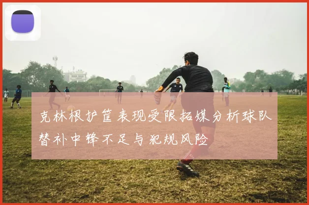 克林根护筐表现受限拓媒分析球队替补中锋不足与犯规风险