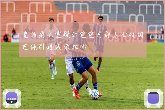 皇马更衣室疑云重重内部人士对姆巴佩引进表示担忧
